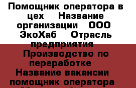 Помощник оператора в цех  › Название организации ­ ООО “ЭкоХаб“ › Отрасль предприятия ­ Производство по переработке  › Название вакансии ­ помощник оператора › Место работы ­ г. Батайск ул. Самарское шоссе 15 › Подчинение ­ мастеру цеха › Минимальный оклад ­ 1 450 › Возраст от ­ 22 › Возраст до ­ 45 - Ростовская обл., Батайск г. Работа » Вакансии   . Ростовская обл.